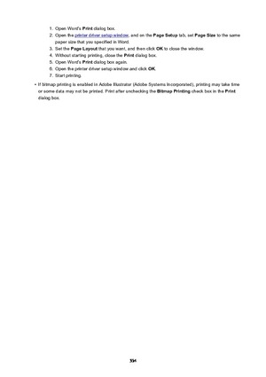 Page 5341.Open Word's Print dialog box.2.
Open the printer driver setup window , and on the PageSetup tab, set PageSize  to the same
paper size that you specified in Word.
3.
Set the  PageLayout  that you want, and then click  OK to close the window.
4.
Without starting printing, close the  Print dialog box.
5.
Open Word's  Print dialog box again.
6.
Open the printer driver setup window and click  OK.
7.
Start printing.
