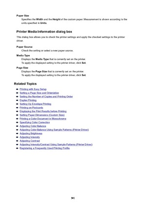 Page 541PaperSizeSpecifies the  Width and the  Height of the custom paper. Measurement is shown according to the
units specified in  Units.
PrinterMediaInformationdialogbox
This dialog box allows you to check the printer settings and apply the checked settings to the printer
driver.
PaperSource Check the setting or select a new paper source.
MediaType Displays the  MediaType that is currently set on the printer.
To apply the displayed setting to the printer driver, click  Set.
PageSize Displays the...