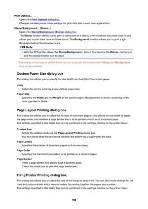 Page 550PrintOptions...Opens the 
PrintOptions dialog box .
Changes detailed printer driver settings for print data that is sent from applications.
Stamp/Background...(Stamp...) Opens the 
Stamp/Background (Stamp) dialog box .
The  Stamp  function allows you to print a stamp text or a bitmap over or behind document data. It also
allows you to print date, time and user name. The  Background function allows you to print a light
illustration behind the document data.
Note
