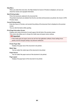 Page 567HelpMenuWhen you select this menu item, the Help window for Canon IJ Preview is displayed, and you can
check the version and copyright information.
StartPrintingbutton Prints the documents selected in the document list.The printed documents are deleted from the list, and when all documents are printed, the Canon IJ XPS
Preview closes.
CancelPrintingbutton Ends the Canon IJ Preview, and cancels the printing of the document that is displayed on the previewscreen.
You can click this button while...