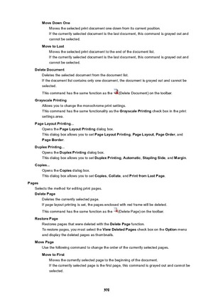 Page 570MoveDownOneMoves the selected print document one down from its current position.
If the currently selected document is the last document, this command is grayed out and
cannot be selected.
MovetoLast Moves the selected print document to the end of the document list.
If the currently selected document is the last document, this command is grayed out and
cannot be selected.
DeleteDocument Deletes the selected document from the document list.If the document list contains only one document, the document...