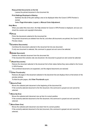 Page 573KeepprinteddocumentsonthelistLeaves the printed document in the document list.
PrintSettingsDisplayedatStartup Switches the tab of the print settings area to be displayed when the Canon IJ XPS Preview is
started.
Select  PageInformation , Layout , or ManualColorAdjustment .
HelpMenu When you select this menu item, the Help window for Canon IJ XPS Preview is displayed, and you can
check the version and copyright information.
(Print) Prints the documents selected in the document list.The...