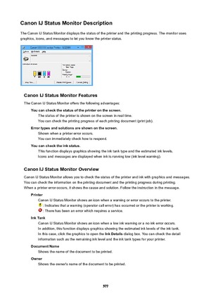 Page 577CanonIJStatusMonitorDescriptionThe Canon IJ Status Monitor displays the status of the printer and the printing progress. The monitor uses
graphics, icons, and messages to let you know the printer status.
CanonIJStatusMonitorFeatures
The Canon IJ Status Monitor offers the following advantages: Youcancheckthestatusoftheprinteronthescreen.The status of the printer is shown on the screen in real time.
You can check the printing progress of each printing document (print job)....