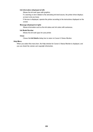 Page 579InkInformation(displayedatleft)Shows the ink tank types with graphics.
If a warning or error related to the remaining ink level occurs, the printer driver displays an icon to let you know.
If the icon is displayed, operate the printer according to the instructions displayed on the
screen.
Message(displayedatright) Shows information such as the ink status and ink colors with sentences.
InkModelNumber Shows the ink tank types for your printer.
Close Closes the  InkDetails dialog box to return to...