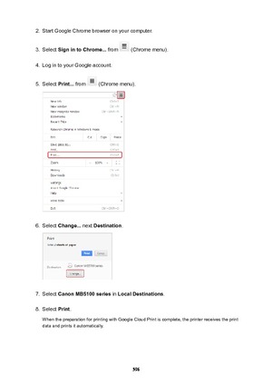 Page 5962.Start Google Chrome browser on your computer.3.
Select SignintoChrome...  from  (Chrome menu).
4.
Log in to your Google account.
5.
Select Print...  from  (Chrome menu).
6.
Select Change...  next Destination .
7.
Select CanonMB5100series  in LocalDestinations .
8.
Select Print.
When the preparation for printing with Google Cloud Print is complete, the printer receives the print data and prints it automatically.
596 