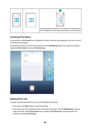 Page 609Load the envelope in vertically with the address side facing down so
that the folded flap of the envelope will be faced up on the right side.
CheckingPrintStatus
During printing, a  PrintCenter icon is displayed in the list of recently used applications and you can use it
to check the print progress.
Press the Home button on the iOS device twice to set the  Multitasking mode. Then swipe to the right to
display the  PrintCenter  icon and a PrintSummary .
DeletingPrintJob
To delete a print job with...