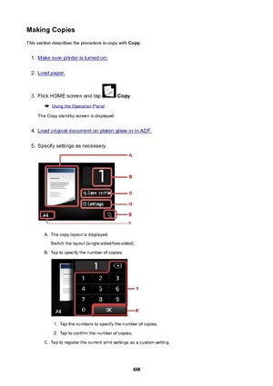 Page 638MakingCopiesThis section describes the procedure to copy with  Copy.1.
Make sure printer is turned on.
2.
Load paper.
3.
Flick HOME screen and tap  Copy .
Using the Operation Panel
The Copy standby screen is displayed.
4.
Load original document on platen glass or in ADF.
5.
Specify settings as necessary.
A.
The copy layout is displayed.
Switch the layout (single-sided/two-sided).
B.
Tap to specify the number of copies.
1.
Tap the numbers to specify the number of copies.
2.
Tap to confirm the number of...