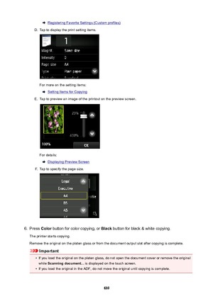 Page 639Registering Favorite Settings (Custom profiles)D.
Tap to display the print setting items.
For more on the setting items:
Setting Items for Copying
E.
Tap to preview an image of the printout on the preview screen.
For details:
Displaying Preview Screen
F.
Tap to specify the page size.
6.
Press Color button for color copying, or  Black button for black & white copying.
The printer starts copying.
Remove the original on the platen glass or from the document output slot after copying is complete.
Important
