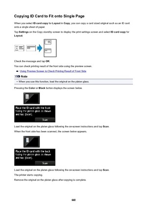 Page 660CopyingIDCardtoFitontoSinglePageWhen you select  IDcardcopy for Layout  in Copy , you can copy a card sized original such as an ID card
onto a single sheet of paper.
Tap  Settings  on the Copy standby screen to display the print settings screen and select  IDcardcopy for
Layout .
Check the message and tap  OK.
You can check printing result of the front side using the preview screen.
Using Preview Screen to Check Printing Result of Front Side
Note
