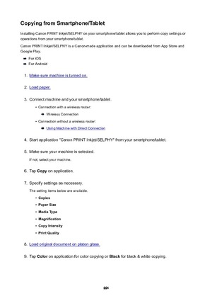 Page 664CopyingfromSmartphone/TabletInstalling Canon PRINT Inkjet/SELPHY on your smartphone/tablet allows you to perform copy settings oroperations from your smartphone/tablet.
Canon PRINT Inkjet/SELPHY is a Canon-made application and can be downloaded from App Store and
Google Play.
For iOS
For Android
1.
Make sure machine is turned on.
2.
Load paper.
3.
Connect machine and your smartphone/tablet.
