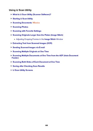 Page 668UsingIJScanUtility
WhatIsIJScanUtility(ScannerSoftware)?
StartingIJScanUtility
ScanningDocumentsBasics
ScanningPhotos
ScanningwithFavoriteSettings
ScanningOriginalsLargerthanthePlaten(ImageStitch)
Adjusting Cropping Frames in the  ImageStitch Window
ExtractingTextfromScannedImages(OCR)
SendingScannedImagesviaE-mail
ScanningMultipleOriginalsatOneTime
ScanningMultipleDocumentsatOneTimefromtheADF(AutoDocument
Feeder)...