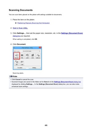 Page 672ScanningDocumentsYou can scan items placed on the platen with settings suitable for documents.1.
Place the item on the platen.
Positioning Originals (Scanning from Computer)
2.
Start IJ Scan Utility.
3.
Click  Settings... , then set the paper size, resolution, etc. in the Settings(DocumentScan)
dialog box as required.
When setting is completed, click  OK.
4.
Click  Document .
Scanning starts.
Note
