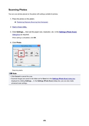Page 673ScanningPhotosYou can scan photos placed on the platen with settings suitable for photos.1.
Place the photo on the platen.
Positioning Originals (Scanning from Computer)
2.
Start IJ Scan Utility.
3.
Click  Settings... , then set the paper size, resolution, etc. in the Settings(PhotoScan)
dialog box as required.
When setting is completed, click  OK.
4.
Click  Photo .
Scanning starts.
Note
