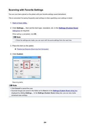 Page 674ScanningwithFavoriteSettingsYou can scan items placed on the platen with your favorite settings saved beforehand.
This is convenient for saving frequently used settings or when specifying scan settings in detail.1.
Start IJ Scan Utility.
2.
Click  Settings... , then set the item type, resolution, etc. in the Settings(CustomScan)
dialog box as required.
When setting is completed, click  OK.
Note
