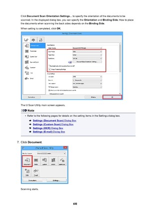 Page 690Click DocumentScanOrientationSettings...  to specify the orientation of the documents to be
scanned. In the displayed dialog box, you can specify the  Orientation and BindingSide . How to place
the documents when scanning the back sides depends on the  BindingSide.
When setting is completed, click  OK.
The IJ Scan Utility main screen appears.
Note
