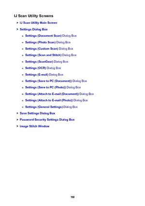 Page 700IJScanUtilityScreens
IJScanUtilityMainScreen
SettingsDialogBox
Settings(DocumentScan) Dialog Box
Settings(PhotoScan) Dialog Box
Settings(CustomScan)  Dialog Box
Settings(ScanandStitch)  Dialog Box
Settings(ScanGear) Dialog Box
Settings(OCR) Dialog Box
Settings(E-mail)  Dialog Box
Settings(SavetoPC(Document))  Dialog Box
Settings(SavetoPC(Photo)) Dialog Box
Settings(AttachtoE-mail(Document))  Dialog Box
Settings(AttachtoE-mail(Photo)) Dialog Box...