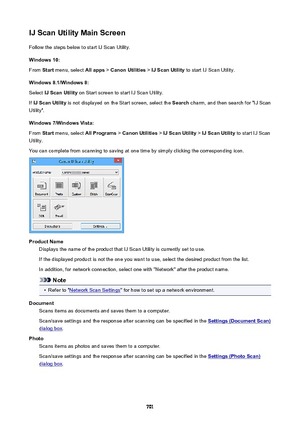 Page 701IJScanUtilityMainScreenFollow the steps below to start IJ Scan Utility.
Windows10:
From  Start menu, select  Allapps > CanonUtilities  > IJScanUtility  to start IJ Scan Utility.
Windows8.1/Windows8: Select  IJScanUtility  on Start screen to start IJ Scan Utility.
If  IJScanUtility  is not displayed on the Start screen, select the  Search charm, and then search for "IJ Scan
Utility".
Windows7/WindowsVista: From  Start menu, select  AllPrograms > CanonUtilities  > IJScanUtility...