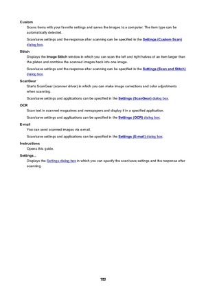 Page 702CustomScans items with your favorite settings and saves the images to a computer. The item type can beautomatically detected.
Scan/save settings and the response after scanning can be specified in the 
Settings(CustomScan)
dialog box .
Stitch Displays the  ImageStitch  window in which you can scan the left and right halves of an item larger than
the platen and combine the scanned images back into one image.
Scan/save settings and the response after scanning can be specified in the...