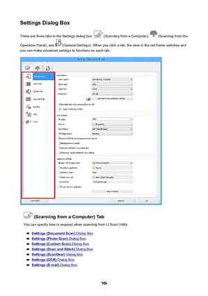 Page 703SettingsDialogBoxThere are three tabs in the Settings dialog box: 
 (Scanning from a Computer),  (Scanning from the
Operation Panel), and 
 (General Settings). When you click a tab, the view in the red frame switches and
you can make advanced settings to functions on each tab.
(ScanningfromaComputer)Tab
You can specify how to respond when scanning from IJ Scan Utility.
Settings(DocumentScan) Dialog Box
Settings(PhotoScan) Dialog Box
Settings(CustomScan) Dialog Box
Settings(ScanandStitch)...