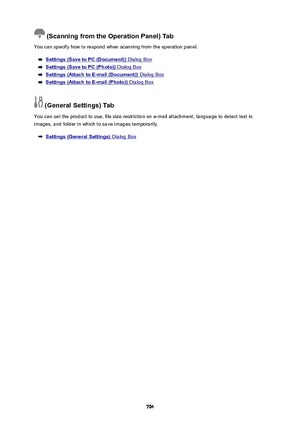 Page 704(ScanningfromtheOperationPanel)Tab
You can specify how to respond when scanning from the operation panel.
Settings(SavetoPC(Document)) Dialog Box
Settings(SavetoPC(Photo)) Dialog Box
Settings(AttachtoE-mail(Document)) Dialog Box
Settings(AttachtoE-mail(Photo)) Dialog Box
(GeneralSettings)Tab
You can set the product to use, file size restriction on e-mail attachment, language to detect text in images, and folder in which to save images temporarily.
Settings(GeneralSettings)...