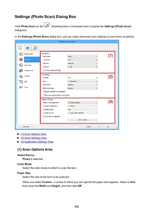 Page 712Settings(PhotoScan)DialogBoxClick  PhotoScan  on the 
 (Scanning from a Computer) tab to display the  Settings(PhotoScan)
dialog box.
In the  Settings(PhotoScan)  dialog box, you can make advanced scan settings to scan items as photos.
(1) Scan Options Area
(2) Save Settings Area
(3) Application Settings Area
(1)ScanOptionsArea SelectSource Photo  is selected.
ColorMode Select the color mode in which to scan the item.
PaperSize Select the size of the item to be scanned.
When you select...