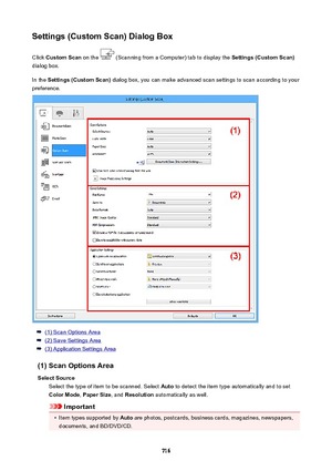 Page 716Settings(CustomScan)DialogBoxClick  CustomScan  on the 
 (Scanning from a Computer) tab to display the  Settings(CustomScan)
dialog box.
In the  Settings(CustomScan)  dialog box, you can make advanced scan settings to scan according to your
preference.
(1) Scan Options Area
(2) Save Settings Area
(3) Application Settings Area
(1)ScanOptionsArea SelectSource Select the type of item to be scanned. Select  Auto to detect the item type automatically and to set
ColorMode , PaperSize , and...