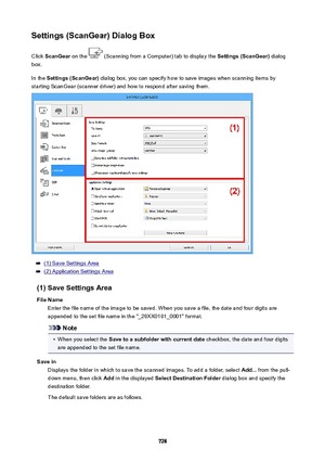 Page 728Settings(ScanGear)DialogBoxClick  ScanGear  on the 
 (Scanning from a Computer) tab to display the  Settings(ScanGear) dialog
box.
In the  Settings(ScanGear)  dialog box, you can specify how to save images when scanning items by
starting ScanGear (scanner driver) and how to respond after saving them.
(1) Save Settings Area
(2) Application Settings Area
(1)SaveSettingsArea FileName Enter the file name of the image to be saved. When you save a file, the date and four digits areappended to the set...