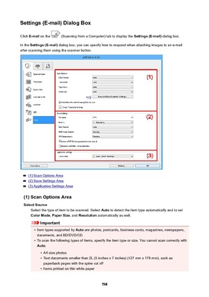 Page 738Settings(E-mail)DialogBoxClick  E-mail  on the 
 (Scanning from a Computer) tab to display the  Settings(E-mail) dialog box.
In the  Settings(E-mail)  dialog box, you can specify how to respond when attaching images to an e-mail
after scanning them using the scanner button.
(1) Scan Options Area
(2) Save Settings Area
(3) Application Settings Area
(1)ScanOptionsArea SelectSource Select the type of item to be scanned. Select  Auto to detect the item type automatically and to set
ColorMode ,...