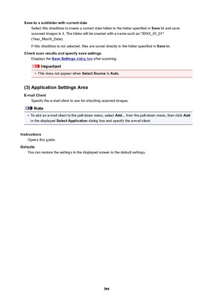 Page 744SavetoasubfolderwithcurrentdateSelect this checkbox to create a current date folder in the folder specified in  Savein and save
scanned images in it. The folder will be created with a name such as "20XX_01_01"
(Year_Month_Date).
If this checkbox is not selected, files are saved directly in the folder specified in  Savein.
Checkscanresultsandspecifysavesettings Displays the 
SaveSettings dialog box  after scanning.
Important
