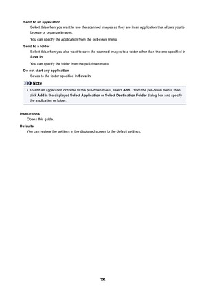 Page 751SendtoanapplicationSelect this when you want to use the scanned images as they are in an application that allows you tobrowse or organize images.
You can specify the application from the pull-down menu.
Sendtoafolder Select this when you also want to save the scanned images to a folder other than the one specified in
Savein .
You can specify the folder from the pull-down menu.
Donotstartanyapplication Saves to the folder specified in  Savein.
Note
