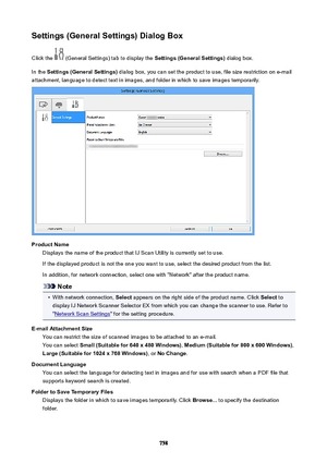 Page 758Settings(GeneralSettings)DialogBoxClick the 
 (General Settings) tab to display the  Settings(GeneralSettings) dialog box.
In the  Settings(GeneralSettings)  dialog box, you can set the product to use, file size restriction on e-mail
attachment, language to detect text in images, and folder in which to save images temporarily.
ProductName Displays the name of the product that IJ Scan Utility is currently set to use.
If the displayed product is not the one you want to use, select the desired...