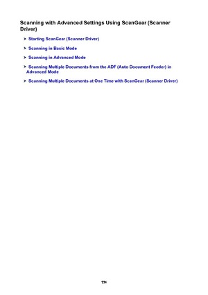 Page 774ScanningwithAdvancedSettingsUsingScanGear(Scanner
Driver)
StartingScanGear(ScannerDriver)
ScanninginBasicMode
ScanninginAdvancedMode
ScanningMultipleDocumentsfromtheADF(AutoDocumentFeeder)in
AdvancedMode
ScanningMultipleDocumentsatOneTimewithScanGear(ScannerDriver)
774 