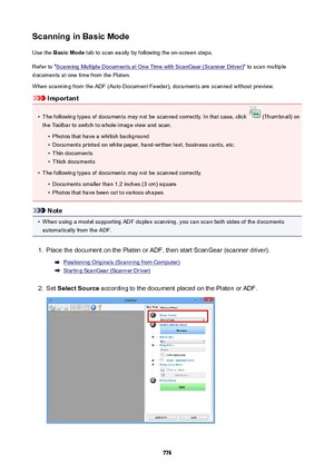 Page 776ScanninginBasicModeUse the  BasicMode  tab to scan easily by following the on-screen steps.
Refer to "
Scanning Multiple Documents at One Time with ScanGear (Scanner Driver) " to scan multiple
documents at one time from the Platen.
When scanning from the ADF (Auto Document Feeder), documents are scanned without preview.
Important
