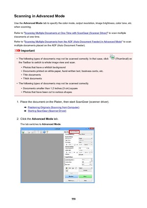 Page 779ScanninginAdvancedModeUse the  AdvancedMode  tab to specify the color mode, output resolution, image brightness, color tone, etc.
when scanning.
Refer to "
Scanning Multiple Documents at One Time with ScanGear (Scanner Driver) " to scan multiple
documents at one time.
Refer to "
Scanning Multiple Documents from the ADF (Auto Document Feeder) in Advanced Mode " to scan
multiple documents placed on the ADF (Auto Document Feeder).
Important
