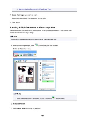 Page 785Scanning Multiple Documents in Whole Image View7.
Select the images you want to scan.
Select the checkboxes of the images you want to scan.
8.
Click  Scan.
ScanningMultipleDocumentsinWholeImageView
Follow these steps if thumbnails are not displayed correctly when previewed or if you want to scan
multiple documents as a single image.
Note
