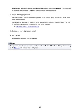 Page 786Invertaspectratio will be enabled when  OutputSize is set to anything but  Flexible. Click this button
to rotate the cropping frame. Click again to return it to the original orientation.4.
Adjust the cropping frames.
Adjust the size and position of the cropping frames on the preview image. You can also create two or
more cropping frames.
If an area is not specified, the document will be scanned at the document size (Auto Crop). If an area is specified, only the portion in the specified area will be...