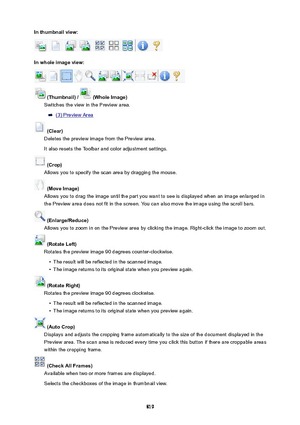 Page 819Inthumbnailview:
Inwholeimageview:
(Thumbnail)/(WholeImage)
Switches the view in the Preview area.
(3) Preview Area
(Clear)
Deletes the preview image from the Preview area.
It also resets the Toolbar and color adjustment settings.
(Crop)
Allows you to specify the scan area by dragging the mouse.
(MoveImage)
Allows you to drag the image until the part you want to see is displayed when an image enlarged in
the Preview area does not fit in the screen. You can also move the image using the...