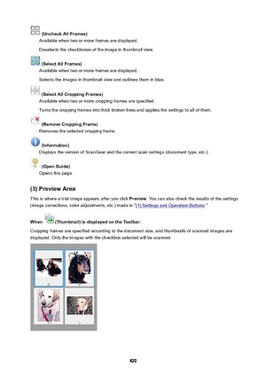 Page 820(UncheckAllFrames)
Available when two or more frames are displayed.
Deselects the checkboxes of the image in thumbnail view.
(SelectAllFrames)
Available when two or more frames are displayed.
Selects the images in thumbnail view and outlines them in blue.
(SelectAllCroppingFrames)
Available when two or more cropping frames are specified.
Turns the cropping frames into thick broken lines and applies the settings to all of them.
(RemoveCroppingFrame)
Removes the selected cropping frame....