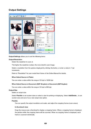 Page 825OutputSettings
OutputSettings allows you to set the following items:
OutputResolution Select the resolution to scan at.
The higher the resolution (value), the more detail in your image. Select a resolution from the options displayed by clicking the button, or enter a value in 1 dpiincrements.
Refer to "Resolution" for your model from Home of the Online Manual for details.
WhenSelectSourceisPlaten:
You can enter a value within the range of 25 dpi to 19200 dpi....