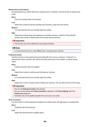 Page 830ReduceDustandScratchesScanned photos may contain white dots caused by dust or scratches. Use this function to reduce such
noise.
None Dust and scratches will not be reduced.
Low Select this to reduce small dust particles and scratches. Large ones may remain.
Medium It is recommended that you normally select this setting.
High Select this to reduce large dust particles and scratches; however, evidence of the reduction
process may remain or delicate parts of the image may be removed.
Important
