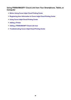 Page 84UsingPIXMA/MAXIFYCloudLinkfromYourSmartphone,Tablet,orComputer
BeforeUsingCanonInkjetCloudPrintingCenter
RegisteringUserInformationtoCanonInkjetCloudPrintingCenter
UsingCanonInkjetCloudPrintingCenter
AddingaPrinter
AddingaPIXMA/MAXIFYCloudLinkUser
TroubleshootingCanonInkjetCloudPrintingCenter
84 