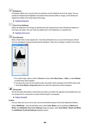 Page 834(Histogram)
A histogram allows you to see the data concentration at each brightness level of an image. You can specify the brightest level (highlight) and darkest level (shadow) within an image, cut the levels and expand the middle of the tonal range of the image.
Adjusting Histogram
(ToneCurveSettings)
Adjust the brightness of an image by selecting the type of graph (tone curve) showing the balance of
tone input and output. You can make fine adjustments to the brightness of a specific area....