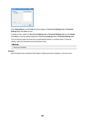 Page 835Enter SettingName  and click Add; the name appears in  ToneCurveSettingsList  or Threshold
SettingsList . Click Save to save.
To delete an item, select it in  ToneCurveSettingsList or ThresholdSettingsList  and click Delete.
Click  Save to save the settings displayed in  ToneCurveSettingsList or ThresholdSettingsList .
You can load and apply the saved tone curve/threshold settings to a preview image. To load the
settings, select the saved item from the pull-down menu.
Note
