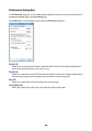 Page 836PreferencesDialogBoxIn the  Preferences  dialog box, you can make advanced settings to ScanGear (scanner driver) functions via
the  Scanner , Preview , Scan , and  ColorSettings  tabs.
Click  Preferences...  in the ScanGear screen to open the  Preferences dialog box.
ScannerTab
Allows you to set the auto power settings, specify the folder in which to save images temporarily, and
set the music file to play during or at the end of a scan.
PreviewTab
Allows you to select what to do with Preview when...