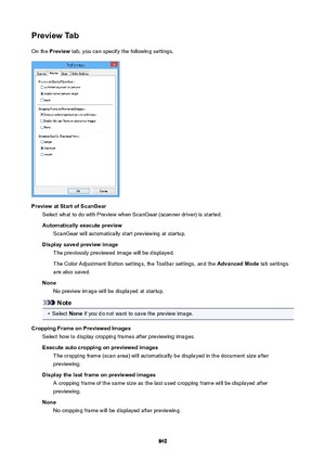 Page 840PreviewTabOn the  Preview  tab, you can specify the following settings.
PreviewatStartofScanGear
Select what to do with Preview when ScanGear (scanner driver) is started.
Automaticallyexecutepreview ScanGear will automatically start previewing at startup.
Displaysavedpreviewimage The previously previewed image will be displayed.
The Color Adjustment Button settings, the Toolbar settings, and the  AdvancedMode tab settings
are also saved.
None No preview image will be displayed at startup.
Note
