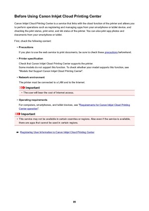 Page 85BeforeUsingCanonInkjetCloudPrintingCenterCanon Inkjet Cloud Printing Center is a service that links with the cloud function of the printer and allows you
to perform operations such as registering and managing apps from your smartphone or tablet device, and
checking the print status, print error, and ink status of the printer. You can also print app photos and
documents from your smartphone or tablet.
First, check the following content: