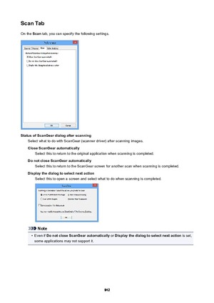 Page 842ScanTabOn the  Scan tab, you can specify the following settings.
StatusofScanGeardialogafterscanning
Select what to do with ScanGear (scanner driver) after scanning images.
CloseScanGearautomatically Select this to return to the original application when scanning is completed.
DonotcloseScanGearautomatically Select this to return to the ScanGear screen for another scan when scanning is completed.
Displaythedialogtoselectnextaction Select this to open a screen and select what to do when...