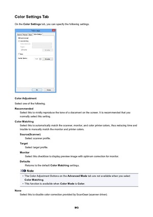 Page 843ColorSettingsTabOn the  ColorSettings  tab, you can specify the following settings.
ColorAdjustment
Select one of the following.
Recommended Select this to vividly reproduce the tone of a document on the screen. It is recommended that you
normally select this setting.
ColorMatching Select this to automatically match the scanner, monitor, and color printer colors, thus reducing time andtrouble to manually match the monitor and printer colors.
Source(Scanner) Select scanner profile.
Target Select...