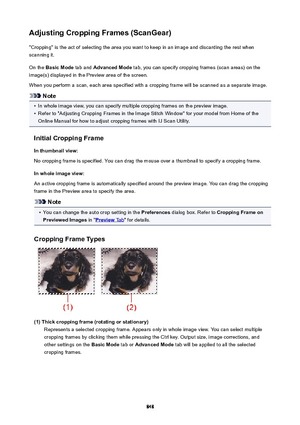 Page 848AdjustingCroppingFrames(ScanGear)"Cropping" is the act of selecting the area you want to keep in an image and discarding the rest when
scanning it.
On the  BasicMode  tab and AdvancedMode  tab, you can specify cropping frames (scan areas) on the
image(s) displayed in the Preview area of the screen.
When you perform a scan, each area specified with a cropping frame will be scanned as a separate image.
Note
