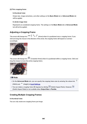 Page 849(2)ThincroppingframeInthumbnailview:
Output size, image corrections, and other settings on the  BasicMode tab or AdvancedMode  tab
will be applied.
Inwholeimageview:
Represents an unselected cropping frame. The settings on the  BasicMode tab or AdvancedMode
tab will not be applied.
AdjustingaCroppingFrame
The cursor will change into 
 (Arrow) when it is positioned over a cropping frame. If you
click and drag the mouse in the direction of the arrow, the cropping frame will expand or...